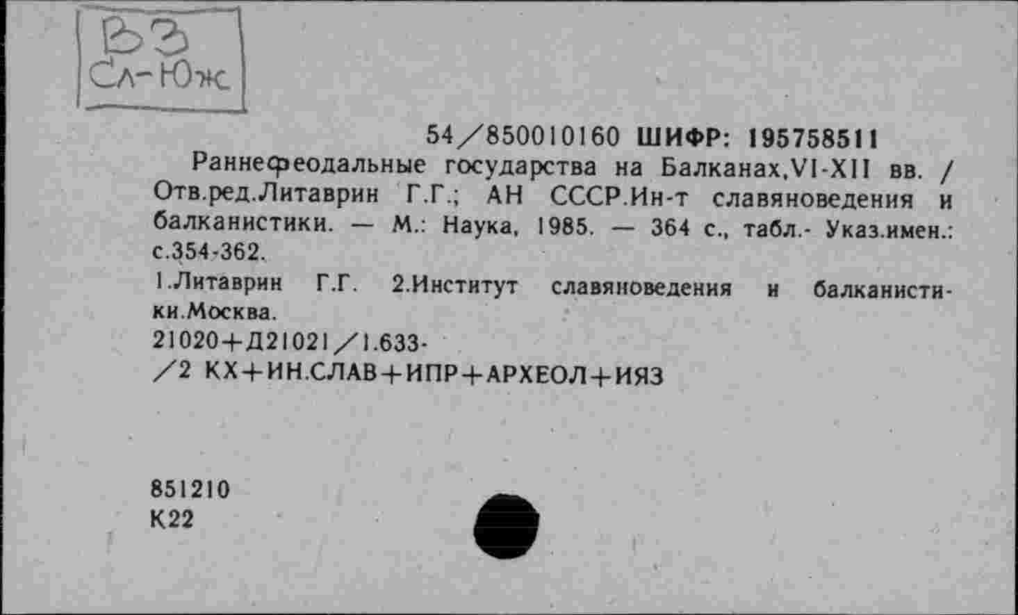 ﻿ьг Сл-Юж.
54/850010160 ШИФР: 195758511
Раннефеодальные государства на Балканах.VI-XII вв. / Отв.ред.Литаврин Г.Г.; АН СССР.Ин-т славяноведения и балканистики. — М.: Наука, 1985. — 364 с., табл,- Указ.имен.: с.354-362.
1.Литаврин Г.Г. 2.Институт славяноведения и балканистики.Москва.
21020+Д21021/1.633-
/2 КХ + ИН.СЛАВ + ИПР+АРХЕОЛ + ИЯЗ
851210
К22